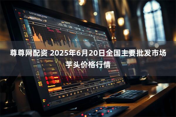 尊尊网配资 2025年6月20日全国主要批发市场芋头价格行情