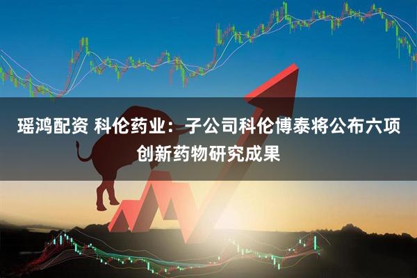 瑶鸿配资 科伦药业：子公司科伦博泰将公布六项创新药物研究成果