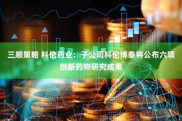 三顺策略 科伦药业：子公司科伦博泰将公布六项创新药物研究成果