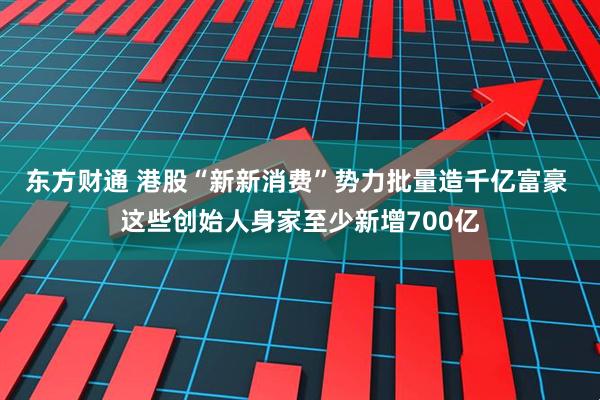 东方财通 港股“新新消费”势力批量造千亿富豪 这些创始人身家至少新增700亿