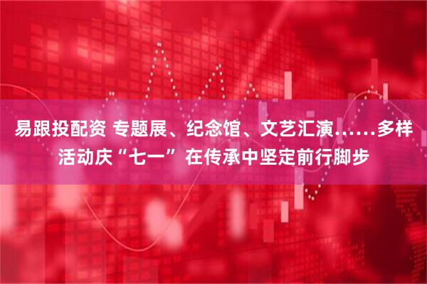 易跟投配资 专题展、纪念馆、文艺汇演……多样活动庆“七一” 在传承中坚定前行脚步
