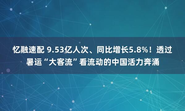 忆融速配 9.53亿人次、同比增长5.8%！透过暑运“大客流”看流动的中国活力奔涌
