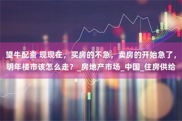 望牛配资 现现在，买房的不急，卖房的开始急了，明年楼市该怎么走？_房地产市场_中国_住房供给