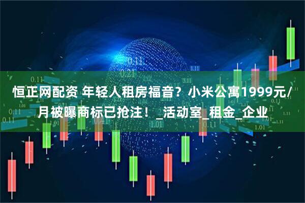 恒正网配资 年轻人租房福音？小米公寓1999元/月被曝商标已抢注！_活动室_租金_企业