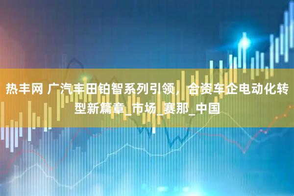 热丰网 广汽丰田铂智系列引领，合资车企电动化转型新篇章_市场_赛那_中国