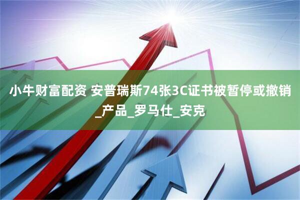小牛财富配资 安普瑞斯74张3C证书被暂停或撤销_产品_罗马仕_安克
