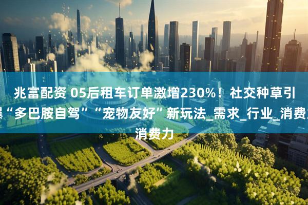 兆富配资 05后租车订单激增230%！社交种草引爆“多巴胺自驾”“宠物友好”新玩法_需求_行业_消费力