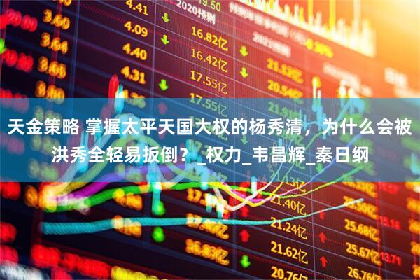 天金策略 掌握太平天国大权的杨秀清，为什么会被洪秀全轻易扳倒？_权力_韦昌辉_秦日纲