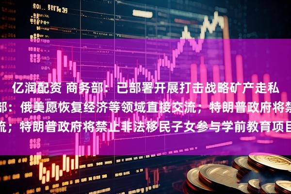 亿润配资 商务部：已部署开展打击战略矿产走私出口专项行动；俄外交部：俄美愿恢复经济等领域直接交流；特朗普政府将禁止非法移民子女参与学前教育项目｜早报