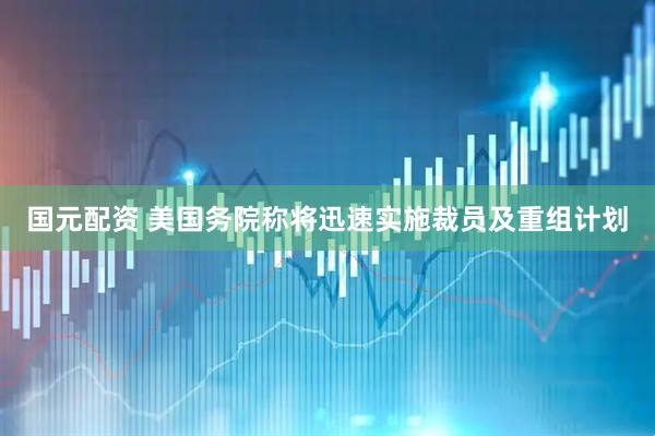 国元配资 美国务院称将迅速实施裁员及重组计划