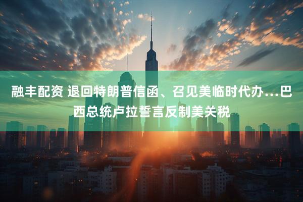 融丰配资 退回特朗普信函、召见美临时代办…巴西总统卢拉誓言反制美关税