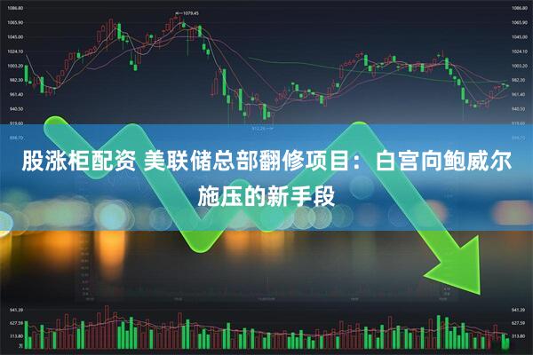 股涨柜配资 美联储总部翻修项目：白宫向鲍威尔施压的新手段