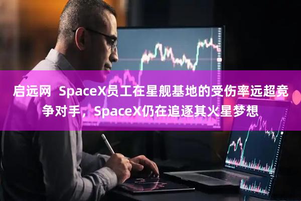 启远网  SpaceX员工在星舰基地的受伤率远超竞争对手，SpaceX仍在追逐其火星梦想