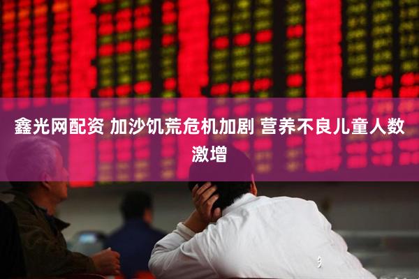 鑫光网配资 加沙饥荒危机加剧 营养不良儿童人数激增