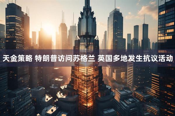 天金策略 特朗普访问苏格兰 英国多地发生抗议活动