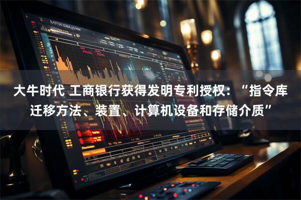 大牛时代 工商银行获得发明专利授权：“指令库迁移方法、装置、计算机设备和存储介质”