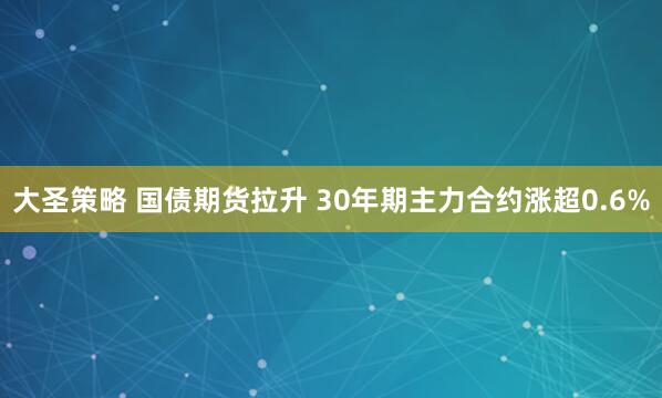 大圣策略 国债期货拉升 30年期主力合约涨超0.6%