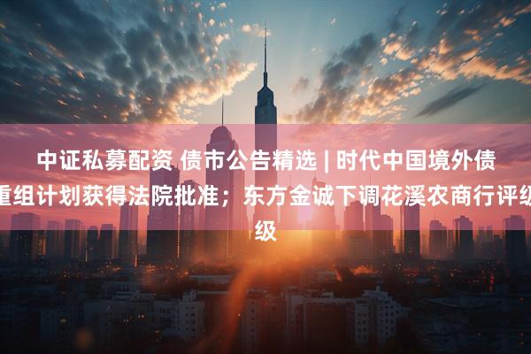 中证私募配资 债市公告精选 | 时代中国境外债重组计划获得法院批准；东方金诚下调花溪农商行评级