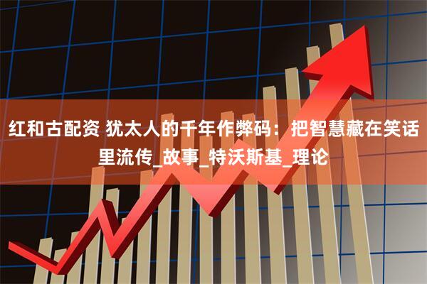 红和古配资 犹太人的千年作弊码：把智慧藏在笑话里流传_故事_特沃斯基_理论