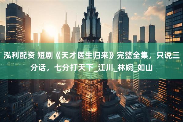 泓利配资 短剧《天才医生归来》完整全集，只说三分话，七分打天下_江川_林婉_如山