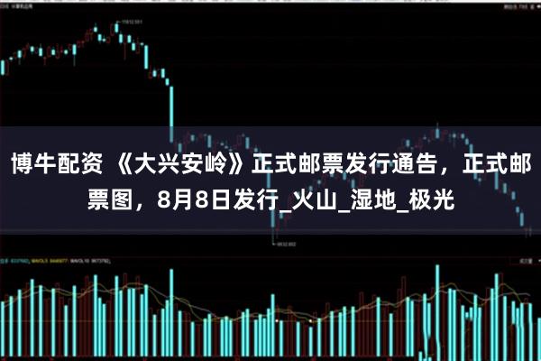 博牛配资 《大兴安岭》正式邮票发行通告，正式邮票图，8月8日发行_火山_湿地_极光