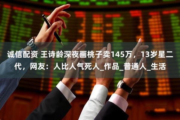 诚信配资 王诗龄深夜画桃子卖145万，13岁星二代，网友：人比人气死人_作品_普通人_生活