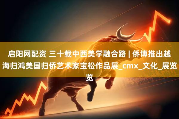 启阳网配资 三十载中西美学融合路 | 侨博推出越海归鸿美国归侨艺术家宝松作品展_cmx_文化_展览