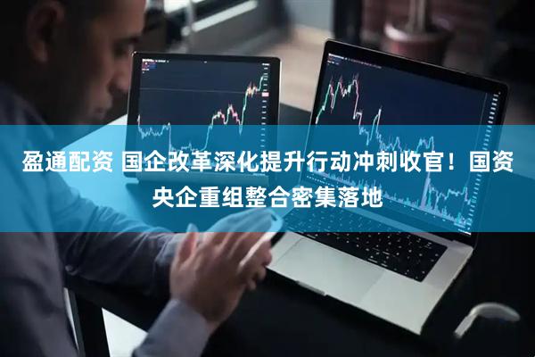 盈通配资 国企改革深化提升行动冲刺收官！国资央企重组整合密集落地