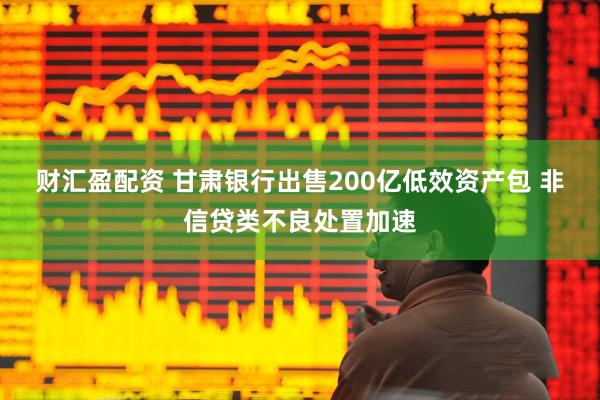 财汇盈配资 甘肃银行出售200亿低效资产包 非信贷类不良处置加速