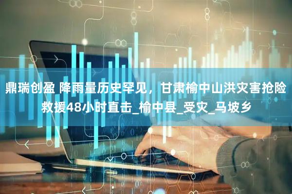 鼎瑞创盈 降雨量历史罕见，甘肃榆中山洪灾害抢险救援48小时直击_榆中县_受灾_马坡乡