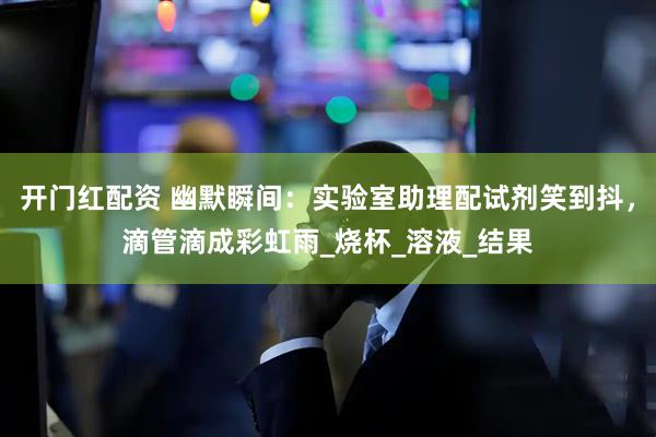 开门红配资 幽默瞬间：实验室助理配试剂笑到抖，滴管滴成彩虹雨_烧杯_溶液_结果