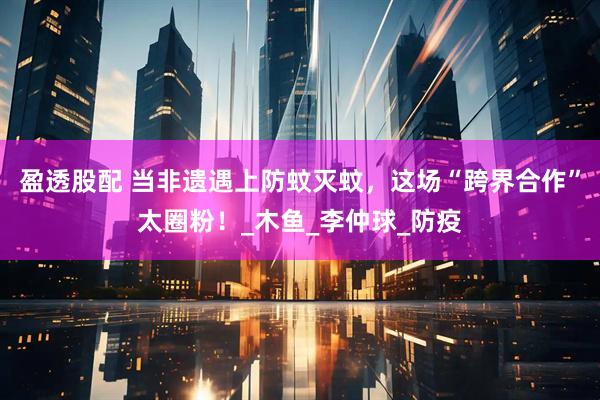 盈透股配 当非遗遇上防蚊灭蚊，这场“跨界合作”太圈粉！_木鱼_李仲球_防疫