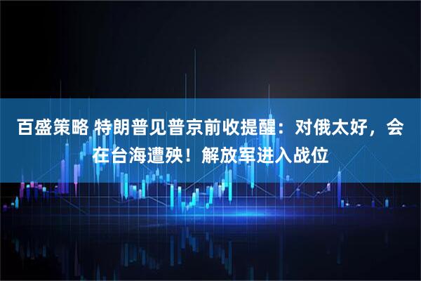 百盛策略 特朗普见普京前收提醒：对俄太好，会在台海遭殃！解放军进入战位