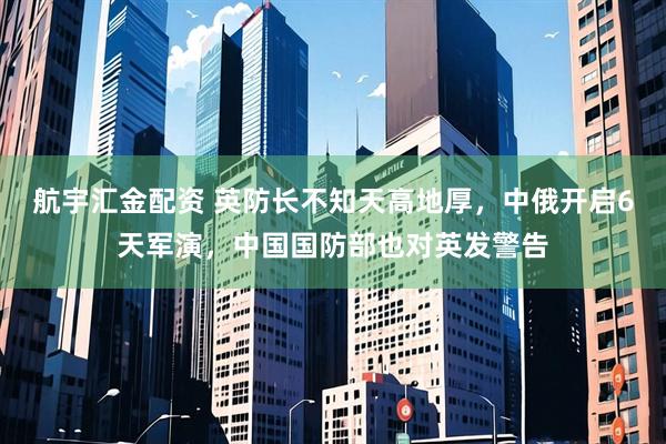 航宇汇金配资 英防长不知天高地厚，中俄开启6天军演，中国国防部也对英发警告
