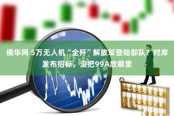 横华网 5万无人机“全歼”解放军登陆部队？对岸发布招标，没把99A放眼里