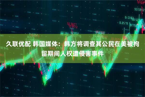 久联优配 韩国媒体：韩方将调查其公民在美被拘留期间人权遭侵害事件