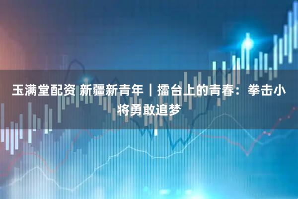 玉满堂配资 新疆新青年｜擂台上的青春：拳击小将勇敢追梦