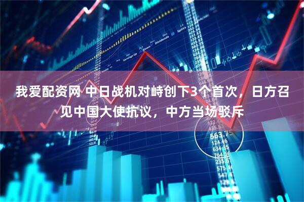 我爱配资网 中日战机对峙创下3个首次，日方召见中国大使抗议，中方当场驳斥