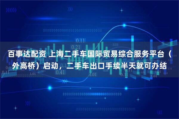 百事达配资 上海二手车国际贸易综合服务平台（外高桥）启动，二手车出口手续半天就可办结