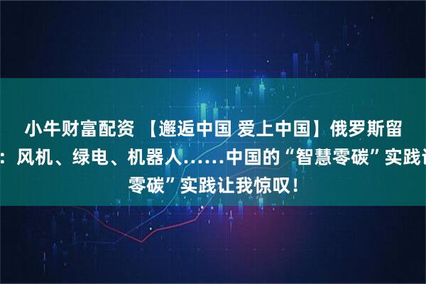 小牛财富配资 【邂逅中国 爱上中国】俄罗斯留学生维卡：风机、绿电、机器人……中国的“智慧零碳”实践让我惊叹！