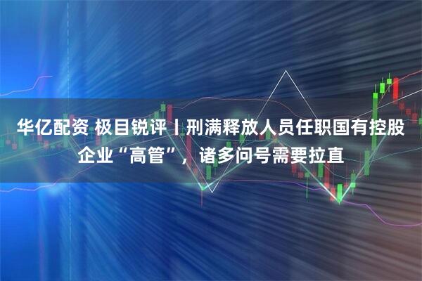 华亿配资 极目锐评丨刑满释放人员任职国有控股企业“高管”，诸多问号需要拉直
