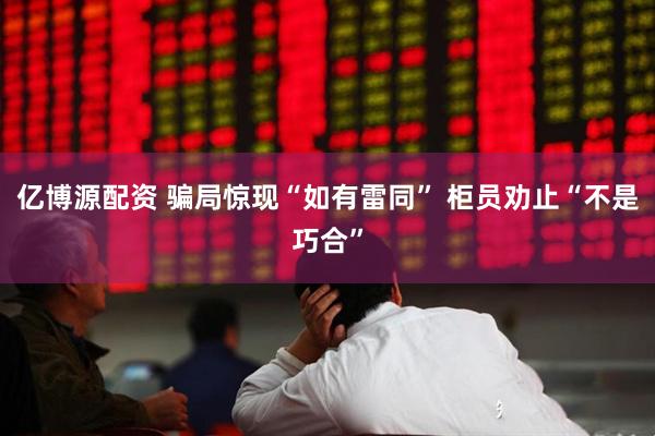 亿博源配资 骗局惊现“如有雷同” 柜员劝止“不是巧合”