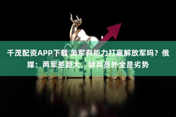 千茂配资APP下载 美军有能力打赢解放军吗？俄媒：两军差距大，除兵员外全是劣势