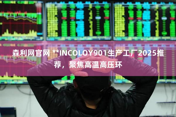 森利网官网 **INCOLOY901生产工厂2025推荐，聚焦高温高压环