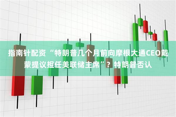指南针配资 “特朗普几个月前向摩根大通CEO戴蒙提议担任美联储主席”？特朗普否认