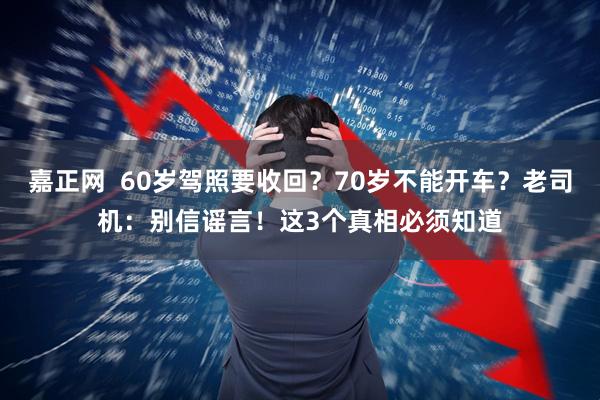 嘉正网  60岁驾照要收回？70岁不能开车？老司机：别信谣言！这3个真相必须知道