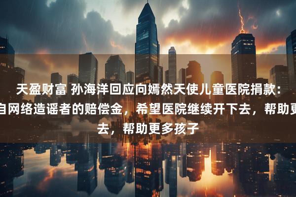 天盈财富 孙海洋回应向嫣然天使儿童医院捐款：善款来自网络造谣者的赔偿金，希望医院继续开下去，帮助更多孩子