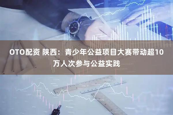 OTO配资 陕西：青少年公益项目大赛带动超10万人次参与公益实践