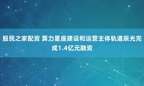 股民之家配资 算力星座建设和运营主体轨道辰光完成1.4亿元融资