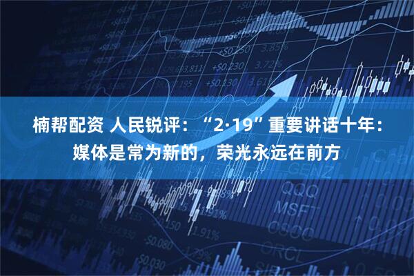 楠帮配资 人民锐评：“2·19”重要讲话十年：媒体是常为新的，荣光永远在前方